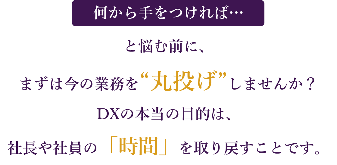 「何から手をつければ…」と悩む前に、まずは今の業務を“丸投げ”しませんか？ DXの本当の目的は、社長と社員の「時間」を取り戻すことです。